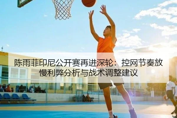 陈雨菲印尼公开赛再进深轮：控网节奏放慢利弊分析与战术调整建议