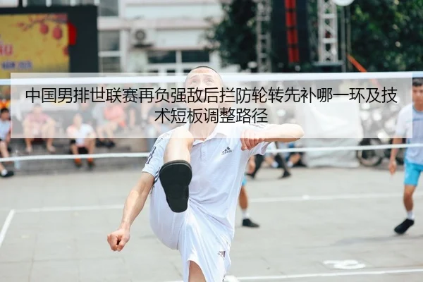 中国男排世联赛再负强敌后拦防轮转先补哪一环及技术短板调整路径